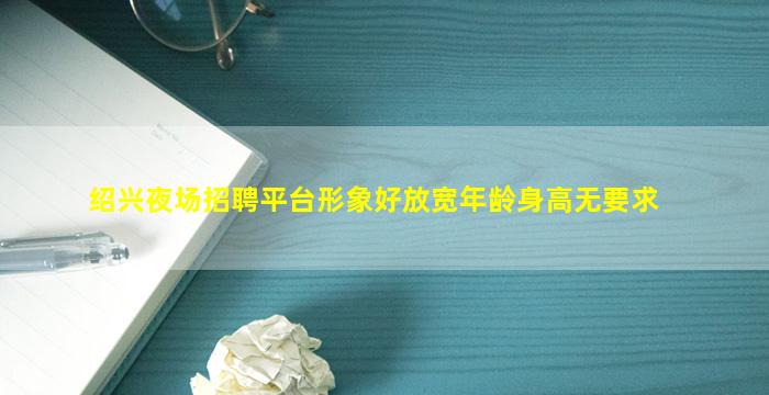 绍兴夜场招聘平台形象好放宽年龄身高无要求